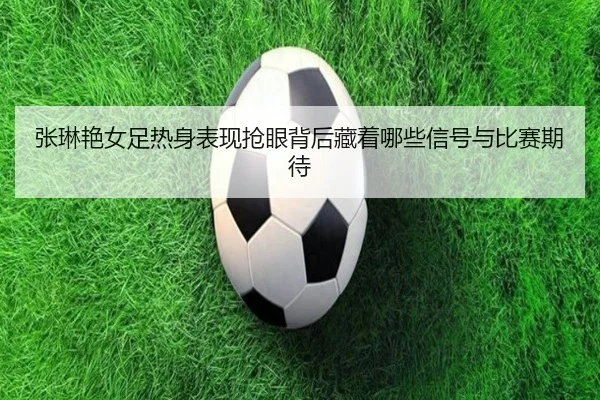 张琳艳女足热身表现抢眼背后藏着哪些信号与比赛期待